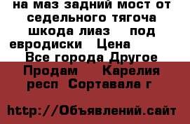 .на маз.задний мост от седельного тягоча шкода-лиаз110 под евродиски › Цена ­ 40 000 - Все города Другое » Продам   . Карелия респ.,Сортавала г.